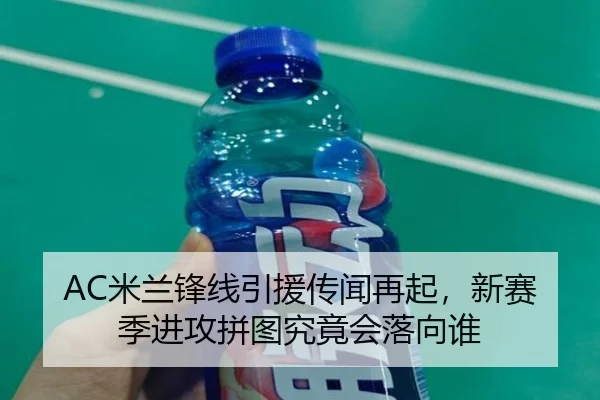 AC米兰锋线引援传闻再起，新赛季进攻拼图究竟会落向谁